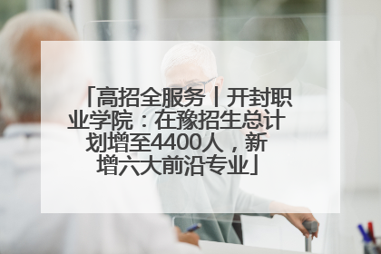 高招全服务丨开封职业学院：在豫招生总计划增至4400人，新增六大前沿专业