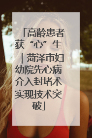 高龄患者获“心”生｜菏泽市妇幼院先心病介入封堵术实现技术突破