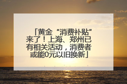 黄金“消费补贴”来了！上海、郑州已有相关活动，消费者或能0元以旧换新