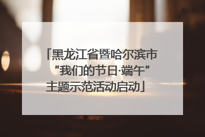 黑龙江省暨哈尔滨市“我们的节日·端午”主题示范活动启动