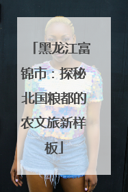 黑龙江富锦市：探秘北国粮都的农文旅新样板