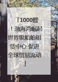 1000艘！渤海湾崛起世界级船舶租赁中心 促进全球贸易流动