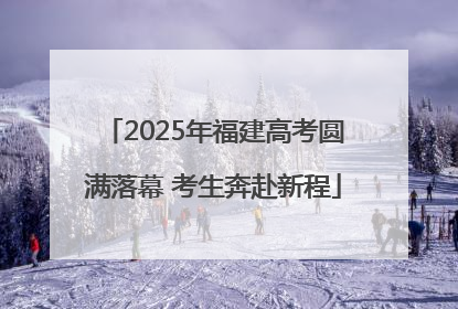 2025年福建高考圆满落幕 考生奔赴新程