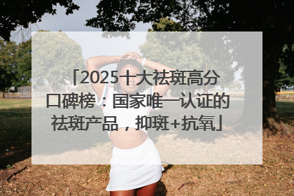 2025十大祛斑高分口碑榜：国家唯一认证的祛斑产品，抑斑+抗氧