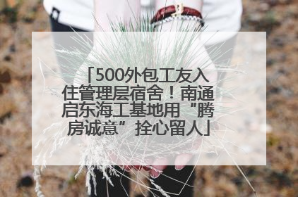 500外包工友入住管理层宿舍！南通启东海工基地用“腾房诚意”拴心留人