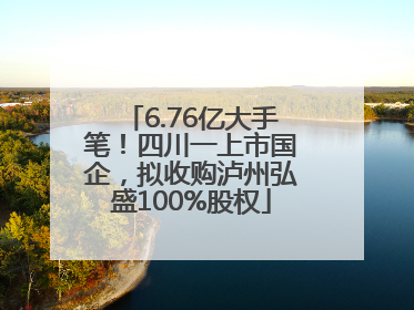 6.76亿大手笔！四川一上市国企，拟收购泸州弘盛100%股权