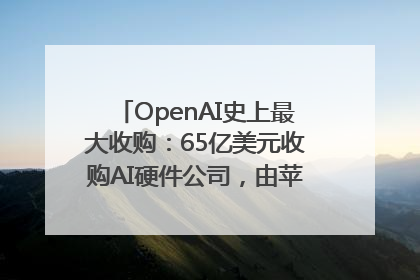 OpenAI史上最大收购：65亿美元收购AI硬件公司，由苹果前设计总监创办